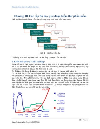 Báo cáo thực tập tốt nghiệp đại học
36 | P a g e
NguyễnVươngQuyền,lớpCNPMK53
Chương III Các cấp độ hay giai đoạn kiểm thử phần mềm
Hình dưới mô tả các bước kiểm thử có trong quy trình phát triển phần mềm
Hình 2 - Các loại kiểm thử
Dưới đây ta sẽ trình bày một cách chi tiết từng kỹ thuật kiểm thử trên
1. Kiểm thử đơn vị (Unit Testing)
Trước hết ta sẽ định nghĩa khái niệm đơn vị. Một đơn vị là một thành phần phần mềm nhỏ nhất
mà ta có thể kiểm tra được. Ví dụ, các hàm (Function), thủ tục (Procedure), lớp (Class) hay
phương thức (Method) đều có thể được xem là Unit.
Do đó kiểm thử đơn vị là kiêm tra sự thực thi của các đơn vị chương trình riêng rẽ.
Do các Unit được kiểm tra thường có kích thước nhỏ và chức năng hoạt động tương đối đơn giản
nên chúng ta sẽ không gặp mấy khó khăn trong việc tổ chức kiểm tra ghi nhận và phân tích kết
quả kiểm tra. Nếu phát hiện lỗi, việc xác định nguyên nhân và khắc phục cũng tương đối dễ
dàng vì chỉ khoanh vùng trong một đơn thể Unit đang kiểm tra. Trong thực tiễn thường thì thời
gian chi phí cho Unit Test sẽ được đền bù bằng việc tiết kiệm rất nhiều thời gian và chi phí cho
việc kiểm tra và sửa lỗi ở các mức kiểm tra sau đó. Do đó nếu trong bước này chúng ta làm cẩn
thận thì các bước test sau sẽ ít gặp lỗi hơn nhiều.
 