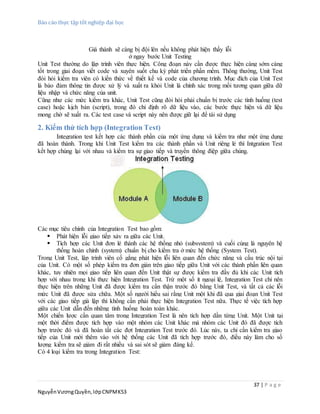 Báo cáo thực tập tốt nghiệp đại học
37 | P a g e
NguyễnVươngQuyền,lớpCNPMK53
Giá thành sẽ càng bị đội lên nếu không phát hiện thấy lỗi
ở ngay bước Unit Testing
Unit Test thường do lập trình viên thực hiện. Công đoạn này cần được thực hiện càng sớm càng
tốt trong giai đoạn viết code và xuyên suốt chu kỳ phát triển phần mềm. Thông thường, Unit Test
đòi hỏi kiểm tra viên có kiến thức về thiết kế và code của chương trình. Mục đích của Unit Test
là bảo đảm thông tin được xử lý và xuất ra khỏi Unit là chính xác trong mối tương quan giữa dữ
liệu nhập và chức năng của unit.
Cũng như các mức kiểm tra khác, Unit Test cũng đòi hỏi phải chuẩn bị trước các tình huống (test
case) hoặc kịch bản (script), trong đó chỉ định rõ dữ liệu vào, các bước thực hiện và dữ liệu
mong chờ sẽ xuất ra. Các test case và script này nên được giữ lại để tái sử dụng
2. Kiểm thử tích hợp (Integration Test)
Integration test kết hợp các thành phần của một ứng dụng và kiểm tra như một ứng dụng
đã hoàn thành. Trong khi Unit Test kiểm tra các thành phần và Unit riêng lẻ thì Intgration Test
kết hợp chúng lại với nhau và kiểm tra sự giao tiếp và truyền thông điệp giữa chúng.
Các mục tiêu chính của Integration Test bao gồm:
 Phát hiện lỗi giao tiếp xảy ra giữa các Unit.
 Tích hợp các Unit đơn lẻ thành các hệ thống nhỏ (subsystem) và cuối cùng là nguyên hệ
thống hoàn chỉnh (system) chuẩn bị cho kiểm tra ở mức hệ thống (System Test).
Trong Unit Test, lập trình viên cố gắng phát hiện lỗi liên quan đến chức năng và cấu trúc nội tại
của Unit. Có một số phép kiểm tra đơn giản trên giao tiếp giữa Unit với các thành phần liên quan
khác, tuy nhiên mọi giao tiếp liên quan đến Unit thật sự được kiểm tra đầy đủ khi các Unit tích
hợp với nhau trong khi thực hiện Integration Test. Trừ một số ít ngoại lệ, Integration Test chỉ nên
thực hiện trên những Unit đã được kiểm tra cẩn thận trước đó bằng Unit Test, và tất cả các lỗi
mức Unit đã được sửa chữa. Một số người hiểu sai rằng Unit một khi đã qua giai đoạn Unit Test
với các giao tiếp giả lập thì không cần phải thực hiện Integration Test nữa. Thực tế việc tích hợp
giữa các Unit dẫn đến những tình huống hoàn toàn khác.
Một chiến lược cần quan tâm trong Integration Test là nên tích hợp dần từng Unit. Một Unit tại
một thời điểm được tích hợp vào một nhóm các Unit khác mà nhóm các Unit đó đã được tích
hợp trước đó và đã hoàn tất các đợt Integration Test trước đó. Lúc này, ta chỉ cần kiểm tra giao
tiếp của Unit mới thêm vào với hệ thống các Unit đã tích hợp trước đó, điều này làm cho số
lượng kiểm tra sẽ giảm đi rất nhiều và sai sót sẽ giảm đáng kể.
Có 4 loại kiểm tra trong Integration Test:
 