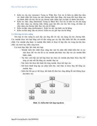 Báo cáo thực tập tốt nghiệp đại học
38 | P a g e
NguyễnVươngQuyền,lớpCNPMK53
 Kiểm tra cấu trúc (structure): Tương tự White Box Test tức là kiểm tra nhằm bảo đảm
các thành phần bên trong của một chương trình chạy đúng, chú trọng đến hoạt động của
các thành phần cấu trúc nội tại của chương trình chẳng hạn các lệnh và nhánh bên trong.
 Kiểm tra chức năng (functional): Tương tự Black Box Test tức là kiểm tra chỉ chú trọng
đến chức năng của chương trình, không quan tâm đến cấu trúc bên trong, chỉ khảo sát
chức năng của chương trình theo yêu cầu kỹ thuật.
 Kiểm tra hiệu năng (performance): Kiểm tra việc vận hành của hệ thống.
 Kiểm tra khả năng chịu tải (stress): Kiểm tra các giới hạn của hệ thống.
2.1.Tích hợp từ trên xuống
Tích hợp từ trên xuống là cách tiếp cận tăng dần tới việc xây dựng cấu trúc chương trình.
Các module được tích hợp bằng cách đi dần xuống qua các bậc điều khiển bắt đầu với module
chính. Các module phụ thuộc và module điều khiển sẽ được tổ hợp dần vào trong cấu trúc theo
chiều sâu trước hay chiều rộng trước.
Các bước thực hiện tiến trình tích hợp:
- Module kiểm thử chính được dùng như một bộ phận điều khiển kiểm thử và các
stub được thế vào cho tất cả các module phụ thuộc trực tiếp vào các module điều
khiển chính.
- Tùy theo cách tiếp cận tích hợp được lựa chọn các module phụ thuộc được thay thế
từng cái một mỗi lần bằng các module thực tại.
- Việc kiểm thử được tiến hành khi từng module được tích hợp vào.
- Khi hoàn thành từng tập các phép kiểm thử, stub khác sẽ được thay thế bằng các
module thực.
- Kiểm thử hồi qui có thể được tiến hành để đảm bảo rằng những lỗi mới không được
đưa thêm vào.
Hình 3.2. Kiểm thử tích hợp top-down
 