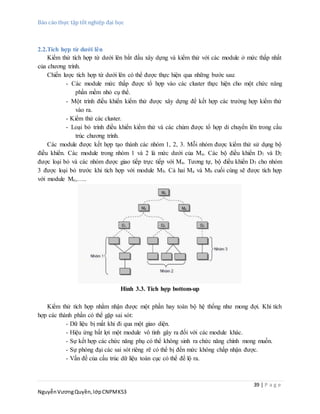 Báo cáo thực tập tốt nghiệp đại học
39 | P a g e
NguyễnVươngQuyền,lớpCNPMK53
2.2.Tích hợp từ dưới lên
Kiểm thử tích hợp từ dưới lên bắt đầu xây dựng và kiểm thử với các module ở mức thấp nhất
của chương trình.
Chiến lược tích hợp từ dưới lên có thể được thực hiện qua những bước sau:
- Các module mức thấp được tổ hợp vào các cluster thực hiện cho một chức năng
phần mềm nhỏ cụ thể.
- Một trình điều khiển kiểm thử được xây dựng để kết hợp các trường hợp kiểm thử
vào ra.
- Kiểm thử các cluster.
- Loại bỏ trình điều khiển kiểm thử và các chùm được tổ hợp di chuyển lên trong cấu
trúc chương trình.
Các module được kết hợp tạo thành các nhóm 1, 2, 3. Mỗi nhóm được kiểm thử sử dụng bộ
điều khiển. Các module trong nhóm 1 và 2 là mức dưới của Ma. Các bộ điều khiển D1 và D2
được loại bỏ và các nhóm được giao tiếp trực tiếp với Ma. Tương tự, bộ điều khiển D3 cho nhóm
3 được loại bỏ trước khi tích hợp với module Mb. Cả hai Ma và Mb cuối cùng sẽ được tích hợp
với module Mc,…..
Hình 3.3. Tích hợp bottom-up
Kiểm thử tích hợp nhằm nhận được một phần hay toàn bộ hệ thống như mong đợi. Khi tích
hợp các thành phần có thể gặp sai sót:
- Dữ liệu bị mất khi đi qua một giao diện.
- Hiệu ứng bất lợi một module vô tình gây ra đối với các module khác.
- Sự kết hợp các chức năng phụ có thể không sinh ra chức năng chính mong muốn.
- Sự phóng đại các sai sót riêng rẽ có thể bị đến mức không chấp nhận được.
- Vấn đề của cấu trúc dữ liệu toàn cục có thể để lộ ra.
 