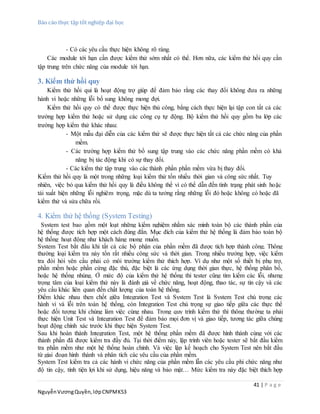 Báo cáo thực tập tốt nghiệp đại học
41 | P a g e
NguyễnVươngQuyền,lớpCNPMK53
- Có các yêu cầu thực hiện không rõ ràng.
Các module tới hạn cần được kiểm thử sớm nhất có thể. Hơn nữa, các kiểm thử hồi quy cần
tập trung trên chức năng của module tới hạn.
3. Kiểm thử hồi quy
Kiểm thử hồi qui là hoạt động trợ giúp để đảm bảo rằng các thay đổi không đưa ra những
hành vi hoặc những lỗi bổ sung không mong đợi.
Kiểm thử hồi quy có thể được thực hiện thủ công, bằng cách thực hiện lại tập con tất cả các
trường hợp kiểm thử hoặc sử dụng các công cụ tự động. Bộ kiểm thử hồi quy gồm ba lớp các
trường hợp kiểm thử khác nhau:
- Một mẫu đại diễn của các kiểm thử sẽ được thực hiện tất cả các chức năng của phần
mềm.
- Các trường hợp kiểm thử bổ sung tập trung vào các chức năng phần mềm có khả
năng bị tác động khi có sự thay đổi.
- Các kiểm thử tập trung vào các thành phần phần mềm vừa bị thay đổi.
Kiểm thử hồi quy là một trong những loại kiểm thử tốn nhiều thời gian và công sức nhất. Tuy
nhiên, việc bỏ qua kiểm thử hồi quy là điều không thể vì có thể dẫn đến tình trạng phát sinh hoặc
tái xuất hiện những lỗi nghiêm trọng, mặc dù ta tưởng rằng những lỗi đó hoặc không có hoặc đã
kiểm thử và sửa chữa rồi.
4. Kiểm thử hệ thống (System Testing)
System test bao gồm một loạt những kiểm nghiệm nhằm xác minh toàn bộ các thành phần của
hệ thống được tích hợp một cách đúng đắn. Mục đích của kiểm thử hệ thống là đảm bảo toàn bộ
hệ thống hoạt động như khách hàng mong muốn.
System Test bắt đầu khi tất cả các bộ phận của phần mềm đã được tích hợp thành công. Thông
thường loại kiểm tra này tốn rất nhiều công sức và thời gian. Trong nhiều trường hợp, việc kiểm
tra đòi hỏi yên cầu phải có môi trường kiểm thử thích hợp. Ví dụ như một số thiết bị phụ trợ,
phần mềm hoặc phần cứng đặc thù, đặc biệt là các ứng dụng thời gian thực, hệ thống phân bố,
hoặc hệ thống nhúng. Ở mức độ của kiểm thử hệ thống thì tester cũng tìm kiếm các lỗi, nhưng
trọng tâm của loại kiểm thử này là đánh giá về chức năng, hoạt động, thao tác, sự tin cậy và các
yêu cầu khác liên quan đến chất lượng của toàn hệ thống.
Điểm khác nhau then chốt giữa Integration Test và System Test là System Test chú trọng các
hành vi và lỗi trên toàn hệ thống, còn Integration Test chú trọng sự giao tiếp giữa các thực thể
hoặc đối tượng khi chúng làm việc cùng nhau. Trong quy trình kiểm thử thì thông thường ta phải
thực hiện Unit Test và Integration Test để đảm bảo mọi đơn vị và giao tiếp, tương tác giữa chúng
hoạt động chính xác trước khi thực hiện System Test.
Sau khi hoàn thành Integration Test, một hệ thống phần mềm đã được hình thành cùng với các
thành phần đã được kiểm tra đầy đủ. Tại thời điểm này, lập trình viên hoặc tester sẽ bắt đầu kiểm
tra phần mềm như một hệ thống hoàn chỉnh. Và việc lập kế hoạch cho System Test nên bắt đầu
từ giai đoạn hình thành và phân tích các yêu cầu của phần mềm.
System Test kiểm tra cả các hành vi chức năng của phần mềm lẫn các yêu cầu phi chức năng như
độ tin cậy, tính tiện lợi khi sử dụng, hiệu năng và bảo mật… Mức kiểm tra này đặc biệt thích hợp
 