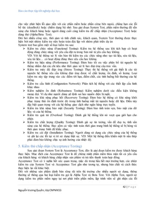Báo cáo thực tập tốt nghiệp đại học
42 | P a g e
NguyễnVươngQuyền,lớpCNPMK53
cho việc phát hiện lỗi giao tiếp với các phần mềm hoặc phần cứng bên ngoài, chẳng hạn các lỗi
bế tăc (deadlock) hoặc chiếm dụng bộ nhớ. Sau giai đoạn System Test, phần mềm thường đã sẵn
sàng cho khách hàng hoặc người dùng cuối cùng kiểm tra để chấp nhận (Acceptance Test) hoặc
dùng thử (Alpha/Beta Test).
Đòi hỏi nhiều công sức, thời gian và tính chính xác, khách quan, System Test thường được thực
hiện bởi một nhóm kiểm tra viên hoàn toàn độc lập với nhóm phát triển dự án
System test bao gồm một số loại kiểm tra sau:
 Kiểm tra chức năng (Functional Testing): Kiểm tra hệ thống sau khi tích hợp có hoạt
động đúng chức năng với yêu cầu đặt ra trong bản mô tả yêu cầu hay không.
VD: Với hệ thống xử lý văn bản thì kiểm tra các chức năng như: tạo tài liệu, sửa tài liệu,
xóa tài liệu… có hoạt động đúng theo yêu cầu hay không.
 Kiểm tra hiệu năng (Performance Testing): Đảm bảo tối ưu việc phân bổ tài nguyên hệ
thống nhằm đạt các chỉ tiêu như thời gian xử lý hay đáp ứng câu truy vấn.
 Kiểm tra mức độ đáp ứng (Stress Testing): Thực thi hệ thống với giả thiết là các tài
nguyên hệ thống yêu cầu không đáp ứng được về chất lượng, ổn định, số lượng. Loại
kiểm tra này tập trung vào các điểm tới hạn, điểm chết, các tình huống bất thường của hệ
thống.
 Kiểm tra cấu hình (Configuration Network): Phân tích hệ thống với các thiết lập cấu hình
khác nhau
 Kiểm nghiệm ổn định (Robustness Testing): Kiểm nghiệm dưới các điều kiện không
mong đợi. Ví dụ như người dùng gõ lệnh sai hay nguồn điện bị ngắt.
 Kiểm tra khả năng phục hồi (Recorvery Testing): Đảm bảo hệ thống có khả năng khôi
phục trạng thái ổn định trước đó trong tình huống mất tài nguyên hoặc dữ liệu. Điều này
đặc biệt quan trọng với các hệ thống giao dịch như ngân hàng trực tuyến.
 Kiểm tra khả năng bảo mật (Security Testing): Đảm bảo tính toàn vẹn, bảo mật của dữ
liệu và của hệ thống.
 Kiểm tra quá tải (Overload Testing): Đánh giá hệ thống khi nó vượt qua giới hạn cho
phép.
 Kiểm tra chất lượng (Quality Testing): Đánh giá sự tin tưởng, vấn đề duy tu, tính sẳn
sàng của hệ thống. Bao gồm cả việc tính toán thời gian trung bình hệ thống sẽ bị hỏng và
thời gian trung bình để khắc phục.
 Kiểm tra cài đặt (Installation Testing): Người dùng sử dụng các chức năng của hệ thống
và ghi lại các lỗi tại vị trí sử dụng thật sự. VD: Một hệ thống điều khiển một lò nấu thép
phải đảm bảo không chịu sự ảnh hưởng của nhiệt độ.
5. Kiểm thử chấp nhận (Acceptance Testing)
Sau giai đoạn System Test là Acceptance Test, đây là giai đoạn kiểm tra được khách hàng
thực hiện. Mục đích của Acceptance Test là để chứng minh phần mềm thỏa mãn tất cả yêu cầu
của khách hàng và khách hàng chấp nhận sản phẩm và trả tiền thanh toán hợp đồng.
Acceptance Test có ý nghĩa hết sức quan trọng, mặc dù trong hầu hết mọi trường hợp, các phép
kiểm tra của System Test và Accepatnce Test gần như tương tự, nhưng bản chất và cách thức
thực hiện lại rất khác biệt.
Đối với những sản phẩm dành bán rộng rãi trên thị trường cho nhiều người sử dụng, thông
thường sẽ thông qua hai loại kiểm tra gọi là Alpha Test và Beta Test. Với Alpha Test, người sử
dụng kiểm tra phần mềm ngay tại nơi phát triển phần mềm, lập trình viên sẽ ghi nhận các lỗi
 