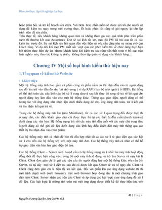 Báo cáo thực tập tốt nghiệp đại học
43 | P a g e
NguyễnVươngQuyền,lớpCNPMK53
hoặc phản hồi, và lên kế hoạch sửa chữa. Với Beta Test, phần mềm sẽ được gửi tới cho người sử
dụng để kiểm tra ngay trong môi trường thực, lỗi hoặc phản hồi cũng sẽ gửi ngược lại cho lập
trình viên để sửa chữa.
Trên thực tế, nếu khách hàng không quan tâm và không tham gia vào quá trình phát triển phần
mềm thì thường kết quả Acceptance Test sẽ sai lệch rất lớn, mặc dù PM đã trải qua tất cả các
kiểm tra trước đó. Sự sai lệch này liên quan đến việc hiểu sai yêu cầu cũng như sự mong chờ của
khách hàng. Ví dụ đôi khi một PM xuất sắc vượt qua các phép kiểm tra về chức năng thực hiện
bởi nhóm thực hiện dự án, nhưng khách hàng khi kiểm tra sau cùng vẫn thất vọng vì bố cục màn
hình nghèo nàn, thao tác không tự nhiên, không theo tập quán sử dụng của khách hàng…
Chương IV Một số loại hình kiểm thử hiện nay
1.Tổng quan về kiểm thử Website
1.1.Giới thiệu
Một hệ thống máy tính bao gồm cả phần cứng và phần mềm có thể nhận đầu vào từ người dùng
sau đó lưu trữ vào đâu đó như bộ nhớ trong ( ví dụ RAM) hay bộ nhớ ngoài ( ổ HDD). Hệ thống
có thể tính toán các câu lệnh của bộ xử lí trung tâm.và sau khi thực thi xong sẽ trả về kết quả cho
người dùng hay làm đầu vào cho một hệ thống khác. Thông qua giao diện, người dùng có thể
tương tác với ứng dụng như nhập liệu dưới nhiều dạng để cho ứng dụng tính toán, xử lí kết quả
và thu nhận kết quả trả về.
Trong các hệ thống máy tính lớn (như Mainframe), tất cả các xử lí quan trọng đều được thực thi
ở máy chủ, các điều khiển giao diện chỉ được thực thi tại các thiết bị đầu cuối (dumb terminal)
dưới dạng các văn bản. Hệ thống mạng kết nối các máy tính đầu cuối với các máy chủ trung tâm.
Người dùng có thể gửi dữ liệu dưới dạng câu lệnh hay điều khiển đến máy tính thông qua các
thiết bị thu nhận đầu vào (bàn phím).
Các hệ thống máy tính cá nhân để bàn thì đều hợp nhất tất cả các xử lí từ giao diện qua các luật
xử lí cho đến các hệ thống tệp trên một máy tính đơn. Các hệ thống máy tính cá nhân có thể hỗ
trợ giao diên văn bản hay giao diện đồ họa.
Các hệ thống Client – Server web based cần có hệ thống mạng và ít nhất hai máy tính hoạt động
đồng thời để thực hiện công việc: trong đó một máy tính sẽ đóng vai trò làm Server và máy kia là
Client. Client đơn giản chỉ là gửi các yêu cầu do người dùng hay một hệ thống khác yêu cầu đến
Server, và tại đây mọi xử lí diễn ra, sau khi có được kết quả Server sẽ trả về ngay cho Client và
Client cũng đơn giản chỉ là hiện thị lên kết quả. Đối với phần lớn các ứng dụng website thì thì
một trình duyệt web (web browser), một web browser hoạt đọng như là một chương trình giao
diện trên Client. Server nhận các yêu cầu Client và áp dụng các luật logic cyar ứng dụng để xử lí
dữ liệu. Các luật logic là những tính toán mà một ứng dụng được thiết kế để thực hiện dựa trên
 