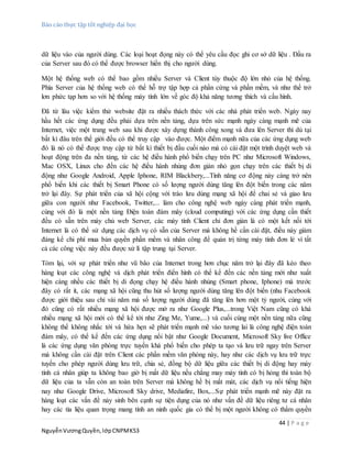 Báo cáo thực tập tốt nghiệp đại học
44 | P a g e
NguyễnVươngQuyền,lớpCNPMK53
dữ liệu vào của người dùng. Các loại hoạt đọng này có thể yêu cầu đọc ghi cơ sở dữ liệu . Đầu ra
của Server sau đó có thể được browser hiển thị cho người dùng.
Một hệ thống web có thể bao gồm nhiều Server và Client tùy thuộc độ lớn nhỏ của hệ thống.
Phía Server của hệ thống web có thể hỗ trợ tập hợp cả phần cứng và phần mềm, và như thế trở
lơn phức tạp hơn so với hệ thống máy tính lớn về góc độ khả năng tương thích và cấu hình.
Đã từ lâu việc kiểm thử website đặt ra nhiều thách thức với các nhà phát triển web. Ngày nay
hầu hết các ứng dụng đều phải dựa trên nền tảng, dựa trên sức mạnh ngày càng mạnh mẽ của
Internet, việc một trang web sau khi được xây dựng thành công xong và đưa lên Server thì dù tại
bất kì đâu trên thế giới đều có thể truy cập vào được. Một điểm mạnh nữa của các ứng dụng web
đó là nó có thể được truy cập từ bất kì thiết bị đầu cuối nào mà có cài đặt một trình duyệt web và
hoạt động trên đa nền tảng, từ các hệ điều hành phổ biến chạy trên PC như Microsoft Windows,
Mac OSX, Linux cho đến các hệ điều hành nhúng đơn giản nhỏ gọn chạy trên các thiết bị di
động như Google Android, Apple Iphone, RIM Blackbery,...Tính năng cơ động này càng trở nên
phổ biến khi các thiết bị Smart Phone có số lượng người dùng tăng lên đột biến trong các năm
trở lại đây. Sự phát triển của xã hội cộng với trào lưu dùng mạng xã hội để chai sẻ và giao lưu
giữa con người như Facebook, Twitter,... làm cho công nghệ web ngày càng phát triển mạnh,
cùng với đó là một nền tảng Điện toán đám mây (cloud computing) với các ứng dụng cần thiết
đều có sẵn trên máy chủ web Server, các máy tính Client chỉ đơn giản là có một kết nối tới
Internet là có thể sử dụng các dịch vụ có sẵn của Server mà không hề cần cài đặt, điều này giảm
đáng kể chi phí mua bản quyền phần mềm và nhân công để quản trị từng máy tính đơn lẻ vì tất
cả các công việc này đều được xử lí tập trung tại Server.
Tóm lại, với sự phát triển như vũ bão của Internet trong hơn chục năm trở lại đây đã kéo theo
hàng loạt các công nghệ và dịch phát triển điển hình có thể kể đến các nền tảng mới như xuất
hiện càng nhều các thiết bị di đọng chạy hệ điều hành nhúng (Smart phone, Iphone) mà trước
đây có rất ít, các mạng xã hội cũng thu hút số lượng người dùng tăng lên đột biến (nhu Facebook
được giới thiệu sau chỉ vài năm mà số lượng người dùng đã tăng lên hơn một tỷ người, cùng với
đó cũng có rất nhiều mạng xã hội được mở ra như Google Plus,...trong Việt Nam cũng có khá
nhiều mạng xã hội mới có thể kể tới như Zing Me, Yume,...) và cuối cùng một nền tảng nữa cũng
không thể không nhắc tới và hứa hẹn sẽ phát triển mạnh mẽ vào tương lai là công nghệ điện toán
đám mây, có thể kể đến các ứng dụng nổi bật như Google Document, Microsoft Sky live Office
là các ứng dụng văn phòng trực tuyến khá phổ biến cho phép ta tạo và lưu trữ ngay trên Server
mà không cần cài đặt trên Client các phần mềm văn phòng này, hay như các dịch vụ lưu trữ trực
tuyến cho phép người dùng lưu trữ, chia sẻ, đồng bộ dữ liệu giữa các thiết bị di động hay máy
tính cá nhân giúp ta không bao giờ bị mất dữ liệu nếu chẳng may máy tính có bị hỏng thì toàn bộ
dữ liệu của ta vẫn còn an toàn trên Server mà không hề bị mất mát, các dịch vụ nổi tiếng hiện
nay như Google Drive, Microsoft Sky drive, Mediafire, Box,...Sự phát triển mạnh mẽ này đặt ra
hàng loạt các vấn đề nảy sinh bên cạnh sự tiện dụng của nó như vấn đề dữ liệu riêng tư cá nhân
hay các tìa liệu quan trọng mang tính an ninh quốc gia có thể bị một người không có thẩm quyền
 