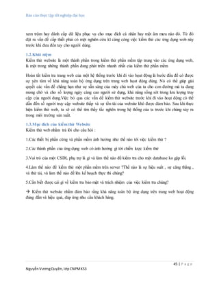 Báo cáo thực tập tốt nghiệp đại học
45 | P a g e
NguyễnVươngQuyền,lớpCNPMK53
xem trộm hay đánh cắp dữ liệu phục vụ cho mục đích cá nhân hay một âm mưu nào đó. Từ đó
đặt ra vấn đề cấp thiết phải có một nghiên cứu kĩ càng công việc kiểm thử các ứng dụng web này
trước khi đưa đến tay cho người dùng.
1.2.Khái niệm
Kiểm thử website là một thành phần trong kiểm thử phần mềm tập trung vào các ứng dụng web,
là một trong những thành phần đang phát triển nhanh nhất của kiểm thử phần mềm
Hoàn tất kiểm tra trang web của một hệ thống trước khi đi vào họat động là bước đầu để có được
sự yên tâm về khả năng toàn bộ ứng dụng trên trang web họat động đúng. Nó có thể giúp giải
quyết các vấn đề chẳng hạn như sự sẵn sàng của máy chủ web của ta cho con đường mà ta đang
mong chờ và cho số lượng ngày càng cao người sử dụng, khả năng sống sót trong lưu lượng truy
cập của người dung.Việc bỏ qua các vấn đề kiểm thử website trước khi đi vào hoạt động có thể
dẫn đến số người truy cập website thấp và sự tồn tài của website khó được đảm bảo. Sau khi thực
hiện kiểm thử web, ta sẽ có thể tìm thấy tắc nghẽn trong hệ thống của ta trước khi chúng xảy ra
trong môi trường sản xuất.
1.3.Mục đích của kiểm thử Website
Kiểm thử web nhằm trả lời cho câu hỏi :
1.Các thiết bị phần cứng và phần mềm ảnh hưởng như thế nào tới việc kiểm thử ?
2.Các thành phần của ứng dụng web có ảnh hưởng gì tới chiến lược kiểm thử
3.Vai trò của một CSDL phụ trợ là gì và làm thế nào để kiểm tra cho một database ko gặp lỗi.
4.Làm thế nào để kiểm thử một phần mềm trên server ?Thế nào là sự hiệu suất , sự căng thẳng ,
và thử tải, và làm thế nào để lên kế hoạch thực thi chúng?
5.Cần biết được cái gì về kiểm tra bảo mật và trách nhiệm của việc kiểm tra chúng?
 Kiểm thử website nhằm đảm bảo rằng khả năng toàn bộ ứng dụng trên trang web hoạt động
đúng đắn và hiệu quả, đáp ứng nhu cầu khách hàng.
 
