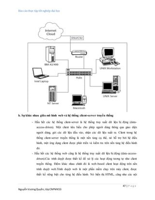 Báo cáo thực tập tốt nghiệp đại học
47 | P a g e
NguyễnVươngQuyền,lớpCNPMK53
b. Sự khác nhau giữa mô hình web và hệ thống client-server truyền thống
- Hầu hết các hệ thống client-server là hệ thống truy xuất dữ liệu bị động (data-
access-driven). Một client tiêu biểu cho phép người dùng thông qua giao diện
người dùng, gửi các dữ liệu đầu vào, nhận các dữ liệu xuất ra. Client trong hệ
thống client-server truyền thống là một nền tảng cụ thể, nó hỗ trợ bởi hệ điều
hành, một ứng dụng client được phát triển và kiểm tra trên nền tảng hệ điều hành
đó.
- Hầu hết các hệ thống web cũng là hệ thống truy xuất dữ liệu bị động (data-access-
driven).Các trình duyệt được thiết kế để xử lý các hoạt động tương tự như client
truyền thống. Điểm khác nhau chính đó là web-based client hoạt động trên nền
trình duyệt web.Trình duyệt web là một phần mềm chạy trên máy client, được
thiết kế riêng biệt cho từng hệ điều hành. Nó hiển thị HTML, cũng như các nội
 