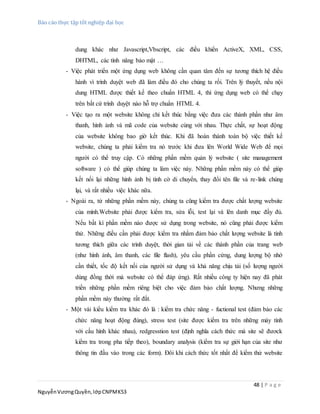 Báo cáo thực tập tốt nghiệp đại học
48 | P a g e
NguyễnVươngQuyền,lớpCNPMK53
dung khác như Javascript,Vbscript, các điều khiển ActiveX, XML, CSS,
DHTML, các tính năng bảo mật …
- Việc phát triển một ứng dụng web không cần quan tâm đến sự tương thích hệ điều
hành vì trình duyệt web đã làm điều đó cho chúng ta rồi. Trên lý thuyết, nếu nội
dung HTML được thiết kế theo chuẩn HTML 4, thì ứng dụng web có thể chạy
trên bất cứ trình duyệt nào hỗ trợ chuẩn HTML 4.
- Việc tạo ra một website không chỉ kết thúc bằng việc đưa các thành phần như âm
thanh, hình ảnh và mã code của website cùng với nhau. Thực chất, sự hoạt động
của website không bao giờ kết thúc. Khi đã hoàn thành toàn bộ việc thiết kế
website, chúng ta phải kiểm tra nó trước khi đưa lên World Wide Web để mọi
người có thể truy cập. Có những phần mềm quản lý website ( site management
software ) có thể giúp chúng ta làm việc này. Những phần mềm này có thể giúp
kết nối lại những hình ảnh bị tình cờ di chuyển, thay đổi tên file và re-link chúng
lại, và rất nhiều việc khác nữa.
- Ngoài ra, từ những phần mềm này, chúng ta cũng kiểm tra được chất lượng website
của mình.Website phải được kiểm tra, sửa lỗi, test lại và lên danh mục đầy đủ.
Nếu bất kì phần mềm nào được sử dụng trong website, nó cũng phải được kiểm
thử. Những điều cần phải được kiểm tra nhằm đảm bảo chất lượng website là tính
tương thích giữa các trình duyệt, thời gian tải về các thành phần của trang web
(như hình ảnh, âm thanh, các file flash), yêu cầu phần cứng, dung lượng bộ nhớ
cần thiết, tốc độ kết nối của người sử dụng và khả năng chịu tải (số lượng người
dùng đồng thời mà website có thể đáp ứng). Rất nhiều công ty hiện nay đã phát
triền những phần mềm riêng biệt cho việc đảm bảo chất lượng. Nhưng những
phần mềm này thường rất đắt.
- Một vài kiểu kiểm tra khác đó là : kiểm tra chức năng - fuctional test (đảm bảo các
chức năng hoạt động đúng), stress test (site được kiểm tra trên những máy tính
với cấu hình khác nhau), redgresstion test (định nghĩa cách thức mà site sẽ đươck
kiểm tra trong pha tiếp theo), boundary analysis (kiểm tra sự giới hạn của site như
thông tin đầu vào trong các form). Đôi khi cách thức tốt nhất để kiểm thử website
 