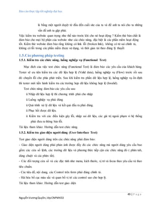 Báo cáo thực tập tốt nghiệp đại học
49 | P a g e
NguyễnVươngQuyền,lớpCNPMK53
là bằng một người duyệt từ đầu đến cuối site của ta và để anh ta nói cho ta những
vấn đề anh ta gặp phải.
Việc kiểm tra website quan trọng như thế nào trước khi cho nó hoạt động ? Kiểm thử bản chất là
đảm bảo cho mọi bộ phận của website như các chức năng, đặc biệt là các phần mềm hoạt động
tốt. Kiểm thử website đảm bảo rằng không có link lỗi (broken link), không có từ sai chính tả,
không có lỗi trong các phần mềm được sử dụng, và thời gian tải theo đúng lý thuyết
1.5.Cácphương pháp testing
1.5.1. Kiểm tra các chức năng, luồng nghiệp vụ (Functional Test)
Mục đích của việc test chức năng (Functional Test) là đảm bảo các yêu cầu của khách hàng.
Tester sẽ ưu tiên kiểm tra các dữ liệu hợp lệ (Valid data), luồng nghiệp vụ (Flow) trước rồi sau
đó chuyển lỗi cho phía phát triển. Sau khi kiểm tra phần dữ liệu hợp lệ, luồng nghiệp vụ ổn định
thì tester mới tiến hành kiểm tra các trường hợp dữ liệu không hợp lệ (Invalid).
Test chức năng đảm bảo các yêu cầu sau:
ü Nhập dữ liệu hợp lệ thì chương trình phải cho nhập
ü Luồng nghiệp vụ phải đúng
ü Quá trình xử lý dữ liệu và kết quả đầu ra phải đúng.
ü Phục hồi được dữ liệu.
ü Kiểm tra với các điều kiện gây lỗi, nhập sai dữ liệu, các giá trị ngoài phạm vi hệ thống
phải đưa ra thông báo lỗi.
Tài liệu tham khảo: Hướng dẫn test chức năng.
1.5.2. Kiểm tra giao diện người dùng (User Interface Test)
Test giao diện người dùng trên các chức năng phải đảm bảo:
- Giao diện người dùng phải phản ánh được đầy đủ các chức năng mà người dùng yêu cầu bao
gồm: các cửa sổ lệnh, các trường dữ liệu và phương thức tiếp cận các chức năng đó ( phím tab,
dùng chuột và các phím tắt).
- Các đối tượng cửa sổ và các đặc tính như menu, kích thước, vị trí và focus theo yêu cầu và theo
tiêu chuẩn.
- Các tiêu đề, nội dung, các Control trên form phải đúng chính tả.
- Hài hòa bố cục màu sắc và quan bố vị trí các control sao cho hợp lý.
Tài liệu tham khảo: Hướng dẫn test giao diện
 