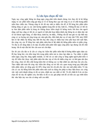 Báo cáo thực tập tốt nghiệp đại học
5 | P a g e
NguyễnVươngQuyền,lớpCNPMK53
Lí do lựa chọn đề tài
Ngày nay công nghệ thông tin đang ngày càng phát triển nhanh chóng, kéo theo đó là hệ thống
mạng và các phần mềm cũng gia tăng cả về số lượng theo quy mô rộng và cả về chất lượng phần
mềm theo chiều sâu. Nhưng cũng từ đó đã nảy sinh ra nhiều vấn đề về lỗi hỏng hóc phần mềm
không đáng có gây ra các ảnh hưởng nghiêm trọng đến xã hội, kinh tế,...Những lỗi này có thể do
tự bản thân phần mềm bị hỏng do không được kiểm duyệt kĩ lưỡng trước khi đưa cho người
dùng cuối hay cũng có thể do có người cố tình phá hoại nhằm đánh cắp thông tin cá nhân như mã
số tài khoản ngân hàng, số điện thoại, danh bạ, tin nhắn,...Những vấn đề nan giải và cấp thiết này
càng có xu hướng mở rộng trong các năm gần đây, điển hình như sự cố máy tính Y2K năm 2000
làm tê liệt nhiều hệ thống máy tính lớn hay như càng có nhiều loại virus phá hoại mới xuất hiện,
tấn công vào các lỗ hổng bảo mật phần mềm làm tê liệt nhiều hệ thống phần mềm và phần cứng.
Từ đây ta dễ dàng nhận ra là mặc dù phần mềm phát triển ngày càng phức tạp nhưng vấn đề chất
lượng vẫn là một dấu hỏi lớn cần xem xét cẩn thận.
Do đó yêu cầu đặt ra là cần có công tác kiểm thử phần mềm thật kĩ lưỡng nhằm ngăn chặn các
lỗi hay hỏng hóc còn tiềm tàng bên trong phần mềm mà ta chưa kịp nhận ra. Tuy nhiên vì phần
mềm ngày càng lớn, hàng nghìn module, có thể do cả một công ty hàng nghìn người phát triển vì
vậy để kiểm thử được một phần mềm lớn như vậy sẽ tốn rất nhiều công sức và thời gian nếu làm
thủ công, chưa kể đến chất lượng kiểm thử sẽ không cao va thật chính xác phù hợp cho yêu cầu.
Theo nhiều tính toán thì công việc kiểm thử đóng vai trò hết sức quan trọng trong quy trình phát
triển phần mềm, nó đóng góp tới 40% tổng toàn bộ chi phí cho việc sản xuất phần mềm. Vì vậy
cần có các hệ thống kiểm thử phần mềm một cách tự động cho phép ta thực hiện được các công
việc một cách nhanh chóng và độ an toàn, chính xác cao nhất có thể. Và đó chính là lí do em lựa
chọn đề tài này để nghiên cứu, tìm hiểu và đề ra các giải pháp mới để cải tiến các quy trình kiểm
thử như hiện nay sao cho có năng suất cao nhất.
 