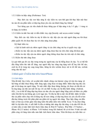 Báo cáo thực tập tốt nghiệp đại học
50 | P a g e
NguyễnVươngQuyền,lớpCNPMK53
1.5.3. Kiểm tra hiệu năng (Performace Test)
Mục đích của việc test hiệu năng là việc kiểm tra xem thời gian khi thực hiện một thao
tác nào đó của phần mềm có đáp ứng được yêu cầu của khách hàng hay không?
Test thông qua các tiêu chuẩn đã được thông qua về hiệu năng ví dụ 3-5 giây / 1 trang và
sử dụng các tooltest.
1.5.4. Kiểm tra tính bảo mật và điều khiển truy cập (Security and access control testing)
Mục đích của việc kiểm tra này là kiểm tra việc tiếp cận của một người dùng sau khi được
phân quyền thì chỉ được thao tác với chức năng được phép.
Kỹ thuật kiểm tra:
o Liệt kê danh sách các nhóm người dùng và các chức năng mà họ có quyền truy cập:
o Kiểm tra việc tiếp cận của nhóm người dùng được thao tác trên chức năng đã được gán
o Kiểm tra việc tiếp cận của nhóm người dùng không được thao tác trên một số chức năng.
1.5.5.Kiểm thử tính dùng được
Là quá trình qua đó các đặc trưng tương tác người-máy của hệ thống được đo đạc. Ta có thể bắt
đầu bằng kiểm thử tính dễ dùng, mọi người thấy học dùng ứng dụng web dễ hay khó thế nào,
cách họ đi từ trang này sang trang khác, thông tin trên website được mô tả tốt thế nào, website
trông như thế nào?
2.Khái quát về kiểm thử trên SmartPhone
2.1.Giới thiệu
Như đã trình bày ở trên, với sự phát triển nhanh chóng của Internet cộng với trào lưu mạng xã
hội bùng nổ điện thoại thông minh đang ngày càng được sử dụng nhiều nhằm đáp ứng nhu cầu
giải trí đa dạng của người dùng. Từ một chiếc điện thoại thông thường chỉ được cài đặt sẵn vài
ba ứng dụng của nhà sản xuất thì nay với các thiết bị chạy các hệ điều hành nhúng (Android,
iOS,...) ta có thể dễ dàng đáp ứng được các nhu cầu của người dùng bằng cách cài thêm các phần
mềm bên thứ ba mà không gây ra trở ngại nào. Từ đây lại đặt ra một vấn đề hiển nhiên là kiểm
thử các phần mềm chạy trên di động này để xem chúng có đáp ứng được các yêu cầu đề ra ban
đầu hay không trước khi phân phát sản phẩm tới tay người tiêu dùng. Thực hiện đúng các điều
kiện cơ bản sau sẽ làm giảm khả năng kiểm thử phần mềm trên mobile bị sai. Ví dụ chọn đúng
thiết bị cần kiểm thử, vì mỗi thiết bị đều có những tính năng đặc thù riêng ví dụ như iOS thì chỉ
có năm mẫu có màn hình kích thước khác nhau là iPad (9.7 inches), iPad Mini (7.9 inches) ,
iPhone 4S (3.5 inches) và iPhone 5 (4.0 inches) trong khi Android thì có tới hơn 10 nhà sản xuất
phần cứng với hàng trăm mẫu màn hình kích thước khác nhau. Nắm bắt được các kiến thức cơ
 