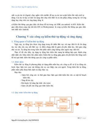 Báo cáo thực tập tốt nghiệp đại học
53 | P a g e
NguyễnVươngQuyền,lớpCNPMK53
sinh ra các tác tử (Agent) chạy ngầm trên mobile để tạo ra các test script kiểm thử một cách tự
động. Các tác tử này có một vài dạng như chạy trên thiết bị và cho phép chúng tương tác với ứng
dụng hay chạy trên các ứng dụng riêng lẻ.
e) Kiểm thử thông qua giao diện chỉ được hỗ trợ trong các SDK của android và iOS. Kiểm thử
giao diện được cung cấp sẵn trên iOS và Monkeyrunner là cong cụ kiểm thử thông qua giao diện
mới nhất trên Android.
Chương V các công cụ kiểm thử tự động và ứng dụng
1. Tổng quan về kiểm thử tự động
Ngày nay, tự động hóa được ứng dụng trong rất nhiều lĩnh vực với mục đích là rất đa dạng
tùy vào nhu cầu của mỗi lĩnh vực và điểm chung nhất là giảm chi phí, nhân lực, thời gian cũng
như sai sót. Tự động hóa trong kiểm thử phần mềm cũng không nằm ngoài mục đích đó.
Thực tế đã cho thấy, áp dụng tự động hóa kiểm thử mang lại những hiệu quả, thành công
nhất định cho khâu kiểm thử phần mềm. Kiểm thử tự động giúp giảm chi phí kiểm thử bằng cách
hỗ trợ quá trình kiểm thử thông qua các công cụ phần mềm.
1.1. Khái niệm
Kiểm thử tự động là phương pháp sử dụng phần mềm hay các công cụ để xử lý tự động các
bước thực hiện test case mà không cần sự can thiệp của con người. Trong kiểm thử tự động,
phần mềm phải được biên dịch và chạy thực sự.
Mục tiêu:
- Giảm bớt công sức và thời gian thực hiện quá trình kiểm thử cho cả một kế hoạch
kiểm thử.
- Tăng độ tin cậy.
- Rèn luyện kỹ năng lập trình cho tester.
- Giảm chi phí cho tổng quá trình kiểm thử.
1.2. Quy trình kiểm thử tự động
 