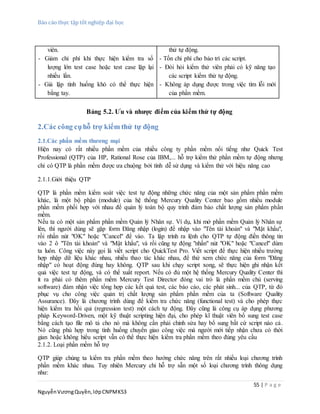 Báo cáo thực tập tốt nghiệp đại học
55 | P a g e
NguyễnVươngQuyền,lớpCNPMK53
viên.
- Giảm chi phí khi thực hiện kiểm tra số
lượng lớn test case hoặc test case lặp lại
nhiều lần.
- Giả lập tình huống khó có thể thực hiện
bằng tay.
thử tự động.
- Tốn chi phí cho bảo trì các script.
- Đòi hỏi kiểm thử viên phải có kỹ năng tạo
các script kiểm thử tự động.
- Không áp dụng được trong việc tìm lỗi mới
của phần mềm.
Bảng 5.2. Ưu và nhược điểm của kiểm thử tự động
2.Các công cụhỗ trợ kiểm thử tự động
2.1.Các phần mềm thương mại
Hiện nay có rất nhiều phần mềm của nhiều công ty phần mềm nổi tiếng như Quick Test
Professional (QTP) của HP, Rational Rose của IBM,... hỗ trợ kiểm thử phần mềm tự động nhưng
chỉ có QTP là phần mềm được ưa chuộng bởi tính dễ sử dụng và kiểm thử với hiệu năng cao
2.1.1.Giới thiệu QTP
QTP là phần mềm kiểm soát việc test tự động những chức năng của một sản phẩm phần mềm
khác, là một bộ phận (module) của hệ thống Mercury Quality Center bao gồm nhiều module
phần mềm phối hợp với nhau để quản lý toàn bộ quy trình đảm bảo chất lượng sản phẩm phần
mềm.
Nếu ta có một sản phẩm phần mềm Quản lý Nhân sự. Ví dụ, khi mở phần mềm Quản lý Nhân sự
lên, thì người dùng sẽ gặp form Đăng nhập (login) để nhập vào "Tên tài khoản" và "Mật khẩu",
rồi nhấn nút "OK" hoặc "Cancel" để vào. Ta lập trình ra lệnh cho QTP tự động điền thông tin
vào 2 ô "Tên tài khoản" và "Mật khẩu", và rồi cũng tự động "nhấn" nút "OK" hoặc "Cancel" dùm
ta luôn. Công việc này gọi là viết script cho QuickTest Pro. Viết script để thực hiện nhiều trường
hợp nhập dữ liệu khác nhau, nhiều thao tác khác nhau, để thử xem chức năng của form "Đăng
nhập" có hoạt động đúng hay không. QTP sau khi chạy script xong, sẽ thực hiện ghi nhận kết
quả việc test tự động, và có thể xuất report. Nếu có đủ một hệ thống Mercury Quality Center thì
ít ra phải có thêm phần mềm Mercury Test Director đóng vai trò là phần mềm chủ (serving
software) đảm nhận việc tổng hợp các kết quả test, các báo cáo, các phát sinh... của QTP, từ đó
phục vụ cho công việc quản trị chất lượng sản phẩm phần mềm của ta (Software Quality
Assurance). Đây là chương trình dùng để kiểm tra chức năng (functional test) và cho phép thực
hiện kiểm tra hồi qui (regression test) một cách tự động. Đây cũng là công cụ áp dụng phương
pháp Keyword-Driven, một kỹ thuật scripting hiện đại, cho phép kĩ thuật viên bổ sung test case
bằng cách tạo file mô tả cho nó mà không cần phải chỉnh sửa hay bổ sung bất cứ script nào cả.
Nó cũng phù hợp trong tình huống chuyển giao công việc mà người mới tiếp nhận chưa có thời
gian hoặc không hiểu script vẫn có thể thực hiện kiểm tra phần mềm theo đúng yêu cầu
2.1.2. Loại phần mềm hỗ trợ
QTP giúp chúng ta kiểm tra phần mềm theo hướng chức năng trên rất nhiều loại chương trình
phần mềm khác nhau. Tuy nhiên Mercury chỉ hỗ trợ sẵn một số loại chương trình thông dụng
như:
 