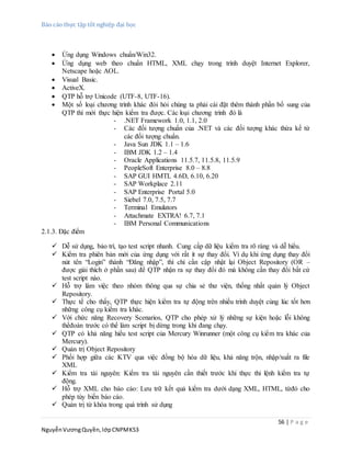 Báo cáo thực tập tốt nghiệp đại học
56 | P a g e
NguyễnVươngQuyền,lớpCNPMK53
 Ứng dụng Windows chuẩn/Win32.
 Ứng dụng web theo chuẩn HTML, XML chạy trong trình duyệt Internet Explorer,
Netscape hoặc AOL.
 Visual Basic.
 ActiveX.
 QTP hỗ trợ Unicode (UTF-8, UTF-16).
 Một số loại chương trình khác đòi hỏi chúng ta phải cài đặt thêm thành phần bổ sung của
QTP thì mới thực hiện kiểm tra được. Các loại chương trình đó là
- .NET Framework 1.0, 1.1, 2.0
- Các đối tượng chuẩn của .NET và các đối tượng khác thừa kế từ
các đối tượng chuẩn.
- Java Sun JDK 1.1 – 1.6
- IBM JDK 1.2 – 1.4
- Oracle Applications 11.5.7, 11.5.8, 11.5.9
- PeopleSoft Enterprise 8.0 – 8.8
- SAP GUI HMTL 4.6D, 6.10, 6.20
- SAP Workplace 2.11
- SAP Enterprise Portal 5.0
- Siebel 7.0, 7.5, 7.7
- Terminal Emulators
- Attachmate EXTRA! 6.7, 7.1
- IBM Personal Communications
2.1.3. Đặc điểm
 Dễ sử dụng, bảo trì, tạo test script nhanh. Cung cấp dữ liệu kiểm tra rõ ràng và dễ hiểu.
 Kiểm tra phiên bản mới của ứng dụng với rất ít sự thay đổi. Ví dụ khi ứng dụng thay đổi
nút tên “Login” thành “Đăng nhập”, thì chỉ cần cập nhật lại Object Repository (OR –
được giải thích ở phần sau) để QTP nhận ra sự thay đổi đó mà không cần thay đổi bất cứ
test script nào.
 Hỗ trợ làm việc theo nhóm thông qua sự chia sẻ thư viện, thống nhất quản lý Object
Repository.
 Thực tế cho thấy, QTP thực hiện kiểm tra tự động trên nhiều trình duyệt cùng lúc tốt hơn
những công cụ kiểm tra khác.
 Với chức năng Recovery Scenarios, QTP cho phép xử lý những sự kiện hoặc lỗi không
thểđoán trước có thể làm script bị dừng trong khi đang chạy.
 QTP có khả năng hiểu test script của Mercury Winrunner (một công cụ kiểm tra khác của
Mercury).
 Quản trị Object Repository
 Phối hợp giữa các KTV qua việc đồng bộ hóa dữ liệu, khả năng trộn, nhập/xuất ra file
XML
 Kiểm tra tài nguyên: Kiểm tra tài nguyên cần thiết trước khi thực thi lệnh kiểm tra tự
động.
 Hỗ trợ XML cho báo cáo: Lưu trữ kết quả kiểm tra dưới dạng XML, HTML, từđó cho
phép tùy biến báo cáo.
 Quản trị từ khóa trong quá trình sử dụng
 