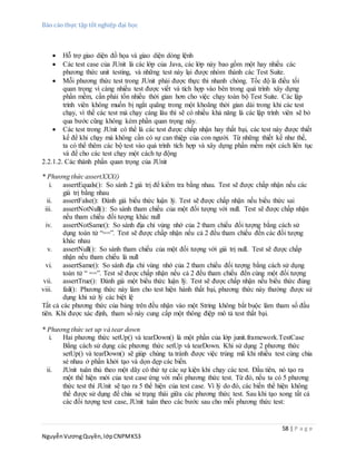 Báo cáo thực tập tốt nghiệp đại học
58 | P a g e
NguyễnVươngQuyền,lớpCNPMK53
 Hỗ trợ giao diện đồ họa và giao diện dòng lệnh
 Các test case của JUnit là các lớp của Java, các lớp này bao gồm một hay nhiều các
phương thức unit testing, và những test này lại được nhóm thành các Test Suite.
 Mỗi phương thức test trong JUnit phải được thực thi nhanh chóng. Tốc độ là điều tối
quan trọng vì càng nhiều test được viết và tích hợp vào bên trong quá trình xây dựng
phần mềm, cần phải tốn nhiều thời gian hơn cho việc chạy toàn bộ Test Suite. Các lập
trình viên không muốn bị ngắt quãng trong một khoãng thời gian dài trong khi các test
chạy, vì thế các test mà chạy càng lâu thì sẽ có nhiều khả năng là các lập trình viên sẽ bỏ
qua bước cũng không kém phần quan trọng này.
 Các test trong JUnit có thể là các test được chấp nhận hay thất bại, các test này được thiết
kế để khi chạy mà không cần có sự can thiệp của con người. Từ những thiết kế như thế,
ta có thể thêm các bộ test vào quá trình tích hợp và xây dựng phần mềm một cách liên tục
và để cho các test chạy một cách tự động
2.2.1.2. Các thành phần quan trọng của JUnit
* Phương thức assertXXX()
i. assertEquals(): So sánh 2 giá trị để kiểm tra bằng nhau. Test sẽ được chấp nhận nếu các
giá trị bằng nhau
ii. assertFalse(): Đánh giá biểu thức luận lý. Test sẽ được chấp nhận nếu biểu thức sai
iii. assertNotNull(): So sánh tham chiếu của một đối tượng với null. Test sẽ được chấp nhận
nếu tham chiếu đối tượng khác null
iv. assertNotSame(): So sánh địa chỉ vùng nhớ của 2 tham chiếu đối tượng bằng cách sử
dụng toán tử “==”. Test sẽ được chấp nhận nếu cả 2 đều tham chiếu đến các đối tượng
khác nhau
v. assertNull(): So sánh tham chiếu của một đối tượng với giá trị null. Test sẽ được chấp
nhận nếu tham chiếu là null
vi. assertSame(): So sánh địa chỉ vùng nhớ của 2 tham chiếu đối tượng bằng cách sử dụng
toán tử “ ==”. Test sẽ được chấp nhận nếu cả 2 đều tham chiếu đến cùng một đối tượng
vii. assertTrue(): Đánh giá một biểu thức luận lý. Test sẽ được chấp nhận nếu biểu thức đúng
viii. fail(): Phương thức này làm cho test hiện hành thất bại, phương thức này thường được sử
dụng khi xử lý các biệt lệ
Tất cả các phương thức của bảng trên đều nhận vào một String không bắt buộc làm tham số đầu
tiên. Khi được xác định, tham số này cung cấp một thông điệp mô tả test thất bại.
* Phương thức set up và tear down
i. Hai phương thức setUp() và tearDown() là một phần của lớp junit.framework.TestCase
Bằng cách sử dụng các phương thức setUp và tearDown. Khi sử dụng 2 phương thức
setUp() và tearDown() sẽ giúp chúng ta tránh được việc trùng mã khi nhiều test cùng chia
sẻ nhau ở phần khởi tạo và dọn dẹp các biến.
ii. JUnit tuân thủ theo một dãy có thứ tự các sự kiện khi chạy các test. Đầu tiên, nó tạo ra
một thể hiện mới của test case ứng với mỗi phương thức test. Từ đó, nếu ta có 5 phương
thức test thì JUnit sẽ tạo ra 5 thể hiện của test case. Vì lý do đó, các biến thể hiện không
thể được sử dụng để chia sẻ trạng thái giữa các phương thức test. Sau khi tạo xong tất cả
các đối tượng test case, JUnit tuân theo các bước sau cho mỗi phương thức test:
 