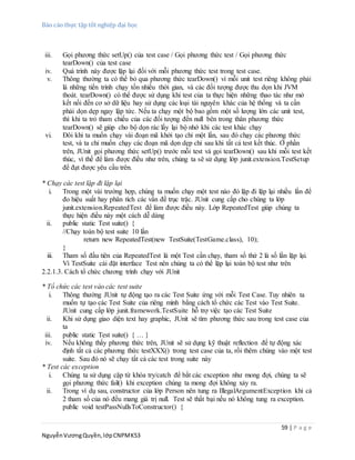 Báo cáo thực tập tốt nghiệp đại học
59 | P a g e
NguyễnVươngQuyền,lớpCNPMK53
iii. Gọi phương thức setUp() của test case / Gọi phương thức test / Gọi phương thức
tearDown() của test case
iv. Quá trình này được lặp lại đối với mỗi phương thức test trong test case.
v. Thông thường ta có thể bỏ qua phương thức tearDown() vì mỗi unit test riêng không phải
là những tiến trình chạy tốn nhiều thời gian, và các đối tượng được thu dọn khi JVM
thoát. tearDown() có thể được sử dụng khi test của ta thực hiện những thao tác như mở
kết nối đến cơ sở dữ liệu hay sử dụng các loại tài nguyên khác của hệ thống và ta cần
phải dọn dẹp ngay lập tức. Nếu ta chạy một bộ bao gồm một số lượng lớn các unit test,
thì khi ta trỏ tham chiếu của các đối tượng đến null bên trong thân phương thức
tearDown() sẽ giúp cho bộ dọn rác lấy lại bộ nhớ khi các test khác chạy
vi. Đôi khi ta muốn chạy vài đoạn mã khởi tạo chỉ một lần, sau đó chạy các phương thức
test, và ta chỉ muốn chạy các đoạn mã dọn dẹp chỉ sau khi tất cả test kết thúc. Ở phần
trên, JUnit gọi phương thức setUp() trước mỗi test và gọi tearDown() sau khi mỗi test kết
thúc, vì thế để làm được điều như trên, chúng ta sẽ sử dụng lớp junit.extension.TestSetup
để đạt được yêu cầu trên.
* Chạy các test lặp đi lặp lại
i. Trong một vài trường hợp, chúng ta muốn chạy một test nào đó lặp đi lặp lại nhiều lần để
đo hiệu suất hay phân tích các vấn đề trục trặc. JUnit cung cấp cho chúng ta lớp
junit.extension.RepeatedTest để làm được điều này. Lớp RepeatedTest giúp chúng ta
thực hiện điều này một cách dễ dàng
ii. public static Test suite() {
//Chạy toàn bộ test suite 10 lần
return new RepeatedTest(new TestSuite(TestGame.class), 10);
}
iii. Tham số đầu tiên của RepeatedTest là một Test cần chạy, tham số thứ 2 là số lần lặp lại.
Vì TestSuite cài đặt interface Test nên chúng ta có thể lặp lại toàn bộ test như trên
2.2.1.3. Cách tổ chức chương trình chạy với JUnit
* Tổ chức các test vào các test suite
i. Thông thường JUnit tự động tạo ra các Test Suite ứng với mỗi Test Case. Tuy nhiên ta
muốn tự tạo các Test Suite của riêng mình bằng cách tổ chức các Test vào Test Suite.
JUnit cung cấp lớp junit.framework.TestSuite hỗ trợ việc tạo các Test Suite
ii. Khi sử dụng giao diện text hay graphic, JUnit sẽ tìm phương thức sau trong test case của
ta
iii. public static Test suite() { … }
iv. Nếu không thấy phương thức trên, JUnit sẽ sử dụng kỹ thuật reflection để tự động xác
định tất cả các phương thức testXXX() trong test case của ta, rồi thêm chúng vào một test
suite. Sau đó nó sẽ chạy tất cả các test trong suite này
* Test các exception
i. Chúng ta sử dụng cặp từ khóa try/catch để bắt các exception như mong đợi, chúng ta sẽ
gọi phương thức fail() khi exception chúng ta mong đợi không xảy ra.
ii. Trong ví dụ sau, constructor của lớp Person nên tung ra IllegalArgumentException khi cả
2 tham số của nó đều mang giá trị null. Test sẽ thất bại nếu nó không tung ra exception.
public void testPassNullsToConstructor() {
 