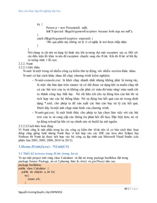 Báo cáo thực tập tốt nghiệp đại học
60 | P a g e
NguyễnVươngQuyền,lớpCNPMK53
try {
Person p = new Person(null, null);
fail("Expected IllegalArgumentException because both args are null");
}
catch (IllegalArgumentException expected) {
//Bỏ qua phần này không xử lý vì có nghĩa là test được chấp nhận
}
}
Nói chung ta chỉ nên sử dụng kỹ thuật này khi ta mong đợi một exception xảy ra. Đối với
các điều kiện lỗi khác ta nên để exception chuyển sang cho JUnit. Khi đó JUnit sẽ bắt lấy
và tường trình 1 lỗi test.
2.2.2. Nunit
2.2.2.1.Giới thiệu
N-unit là một trong số nhiều công cụ kiểm thử tự động, với nhiều version khác nhau.
N-unit có hai cách khác nhau để chạy chương trình kiểm nghiệm:
- N-unit-console.exe: là khởi chạy nhanh nhất nhưng không phải là tương tác,
là một văn bản dựa trên runner và có thể được sử dụng khi ta muốn chạy tất
cả các bài test của ta và không cần phải có màu đỏ/màu vàng/ màu xanh chỉ
ra thành công hay thất bại. Nó rất hữu ích cho tự động hóa của bài thi và
tích hợp vào các hệ thống khác. Nó tự động lưu kết quả của nó trong định
dạng *.xml, cho phép ta để sản xuất các báo cáo hay xử lý các kết quả.
Dưới đây là một ảnh chụp màn hình của chương trình.
- N-unit-gui.exe: là một hình thức cho phép ta lựa chọn làm việc với các bài
test của ta và cung cấp các thông tin phản hồi đồ họa. Đặc biệt hơn, nó sẽ
tự động reload lại khi có sự chỉnh sửa và build lại mã nguồn.
2.2.2.2.Cách thức hoạt động
Vì Nunit cũng là một phần trong họ các công cụ kiểm thử xUnit nên về cơ bản cách thức hoạt
động cũng giống Junit nhưng Nunit thay vì tích hợp vào các IDE của Java như Eclipse hay
Netbean thì Nunit lại được tích hợp vào bộ công cụ lập trình của Microsoft Visual Studio (các
phiên bản 2003, 2005, 2008, 2010 và 2012).
3.Demo JUnit(Java) – NUnit(C#)
3.1 Thiết kế testcase trong JUnit (trong Java)
Ta tạo một project mới cùng class Calculator và đặt nó trong package bachkhoa đặt trong
package Source Package, nó có 2 phương thức là chia() và giaiThua() như sau
package bachkhoa;
public class Calculator {
public int chia(int a, int b){
try{
return a/b;
}
 