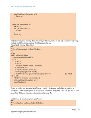 Báo cáo thực tập tốt nghiệp đại học
61 | P a g e
NguyễnVươngQuyền,lớpCNPMK53
catch(ArithmeticException ae){
throw ae;
}
}
public int giaiThua(int n){
int re = 1;
for (int i=1;i<=n;i++){
re = re*i;
}
return re;
}
}
Để test unit này (test phương thức chia() và giaiThua()), ta tạo ra một lớp CalculatorTest trong
package bachkhoa trong package Test Packages như sau
Trước hết là phương thức chia()
/**
* Test of chia method, of class Calculator.
*/
@Test
public void testDevide() {
System.out.println("devide");
try {
int a = 6;
int b = 0;
Calculator instance = new Calculator();
int expResult = 2;
int result = instance.chia(a, b);
assertEquals(expResult, result);
// TODO review the generated test code and remove the default
call to fail.
//fail("The test case is a prototype.");
} catch (ArithmeticException ae) {
assertTrue(true);
}
}
Ở đây, ta truyền vào hàm chia hai đối số a = 6 và b = 0 và mong muốn hàm sẽ phải trả ra
Exception ArithmeticException do ta đặt assertTrue(true); trong hàm Test. Kết quả là PASS do
hàm chia() đã throw Exception này ra đúng như mong đợi.
Và tiếp theo là test phương thức giaiThua()
/**
* Test of giaithua method, of class Calculator.
*/
 