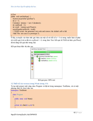 Báo cáo thực tập tốt nghiệp đại học
62 | P a g e
NguyễnVươngQuyền,lớpCNPMK53
@Test
public void testGiaithua() {
System.out.println("giaithua");
int n = 3;
Calculator instance = new Calculator();
int expResult = 6;
int result = instance.giaiThua(n);
assertEquals(expResult, result);
// TODO review the generated test code and remove the default call to fail.
//fail("The test case is a prototype.");
}
Ở đây, ta truyền vào hàm tính giai thừa của một số với đối số n = 3 và mong muốn hàm sẽ phải
trả ra kết quả 6 do ta đặt int expResult = 6; trong hàm Test. Kết quả là PASS do hàm giaiThua()
đã trả đúng kết quả như mong đợi.
Kết quả được hiển thị như sau
Kết quả pass 100% test
3.2 Thiết kế các testcase trong NUnit (trong C#)
Ta tạo một project mới cùng class Program và đặt nó trong namespace TestDemo, nó có một
phương thức là chia() như sau
namespace TestDemo
{
class Program
{
public static void Main()
{
}
private int chia(int a, int b)
{
 