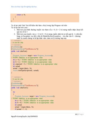 Báo cáo thực tập tốt nghiệp đại học
63 | P a g e
NguyễnVươngQuyền,lớpCNPMK53
return a / b;
}
}
}
Ta sẽ tạo một Unit Test để kiểm thử hàm chia() trong lớp Program nói trên
Ta sẽ tạo hai test case :
1. Một test case bình thường truyền vào tham số a = 6 ; b = 2 và mong muốn nhận được kết
quả trả về là 3
2. Một test case truyền vào a = 4 và b = 0 và mong muốn phải trả ra kết quả là -1; chứ nếu
bung ra Exception (cụ thể ở đây là DivideByZeroException – do chia cho 0 – chương
trình bị crash) chứng tỏ là lập trình viên chưa xử lý trường hợp này
/// <summary>
///A test for chia
///</summary>
[TestMethod()]
[DeploymentItem("TestDemo.exe")]
public void chiaTest()
{
Program_Accessor target = new Program_Accessor();
// TODO: Initialize to an appropriate value
int a = 6; // TODO: Initialize to an appropriate value
int b = 2; // TODO: Initialize to an appropriate value
int expected = 3; // TODO: Initialize to an appropriate value
int actual;
actual = target.chia(a, b);
Assert.AreEqual(expected, actual);
}
/// <summary>
///A test for chia
///</summary>
[TestMethod()]
[DeploymentItem("TestDemo.exe")]
public void chiaTest1()
{
try
{
Program_Accessor target = new Program_Accessor();
// TODO: Initialize to an appropriate value
int a = 6; // TODO: Initialize to an appropriate value
int b = 0; // TODO: Initialize to an appropriate value
int actual;
actual = target.chia(a, b);
if (actual == -1)
 