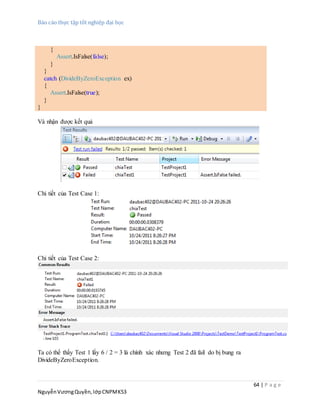 Báo cáo thực tập tốt nghiệp đại học
64 | P a g e
NguyễnVươngQuyền,lớpCNPMK53
{
Assert.IsFalse(false);
}
}
catch (DivideByZeroException ex)
{
Assert.IsFalse(true);
}
}
Và nhận được kết quả
Chi tiết của Test Case 1:
Chi tiết của Test Case 2:
Ta có thể thấy Test 1 lấy 6 / 2 = 3 là chính xác nhưng Test 2 đã fail do bị bung ra
DivideByZeroException.
 