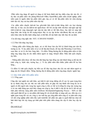 Báo cáo thực tập tốt nghiệp đại học
7 | P a g e
NguyễnVươngQuyền,lớpCNPMK53
-Phần mềm ứng dụng: để người sử dụng có thể hoàn thành một hay nhiều công việc nào đó, ví
dụ như các phần mềm văn phòng (Microsoft Office, OpenOffice), phần mềm doanh nghiệp, phần
mềm quản lý nguồn nhân lực, phần mềm giáo dục, cơ sở dữ liệu, phần mềm trò chơi, chương
trình tiện ích, hay các loại phần mềm độc hại.
-Các phần mềm chuyển dịch mã bao gồm trình biên dịch và trình thông dịch: các loại chương
trình này sẽ đọc các câu lệnh từ mã nguồn được viết bởi các lập trình viên theo một ngôn ngữ lập
trình và dịch nó sang dạng ngôn ngữ máy mà máy tính có thể hiểu đưọc, hay dịch nó sang một
dạng khác như là tập tin đối tượng (object file) và các tập tin thư viện (library file) mà các phần
mềm khác (như hệ điều hành chẳng hạn) có thể hiểu để vận hành máy tính thực thi các lệnh.
-Các nền tảng công nghệ như .NET, 1C:DOANH NGHIỆP...
1.2.2.Theo khả năng ứng dụng
- Những phần mềm không phụ thuộc, nó có thể được bán cho bất kỳ khách hàng nào trên thị
trường tự do. Ví dụ: phần mềm về cơ sở dữ liệu như Oracle, đồ họa như Photoshop, Corel Draw,
soạn thảo và xử lý văn bản, bảng tính,... Ưu điểm: Thông thường đây là những phần mềm có khả
năng ứng dụng rộng rãi cho nhiều nhóm người sử dụng. Khuyết điểm: Thiếu tính uyển chuyển,
tùy biến.
- Những phần mềm được viết theo đơn đặt hàng hay hợp đồng của một khách hàng cụ thể nào đó
(một công ty, bệnh viện, trường học,...). Ví dụ: phần mềm điều khiển, phần mềm hỗ trợ bán
hàng,...
Ưu điểm: Có tính uyển chuyển, tùy biến cao để đáp ứng được nhu cầu của một nhóm người sử
dụng nào đó. Khuyết điểm: Thông thường đây là những phần mềm ứng dụng chuyên ngành hẹp.
1.3. Quy trình phát triển phần mềm
1.3.1.Tổng quan
Cũng như mọi ngành sản xuất khác, qui trình là một trong những yếu tố cực kỳ quan trọng đem
lại sự thành công cho các nhà sản xuất phần mềm, nó giúp cho mọi thành viên trong dự án từ
người cũ đến người mới, trong hay ngoài công ty đều có thể xử lý đồng bộ công việc tương ứng
vị trí của mình thông qua cách thức chung của công ty, hay ít nhất ở cấp độ dự án.Có thể nói qui
trình phát triển/xây dựng phần mềm (Software Development/Engineering Process - SEP) có tính
chất quyết định để tạo ra sản phẩm chất luợng tốt với chi phí thấp và năng suất cao, điều này có ý
nghĩa quan trọng đối với các công ty sản xuất hay gia công phần mềm củng cố và phát triển cùng
với nền công nghiệp phần mềm đầy cạnh tranh.Bài viết phần nào giúp ta quyết định lựa chọn mô
hình thích hợp khi xây dựng qui trình phát triển phần mềm chung cho cấp tổ chức hay cấp dự
án.
Qui trình là gì?
 