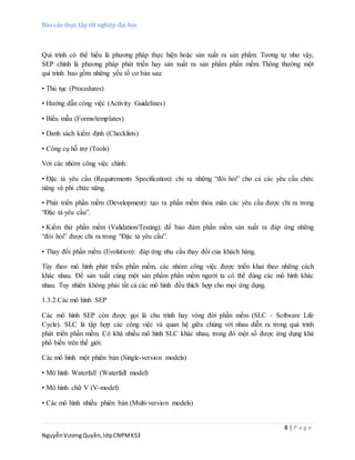 Báo cáo thực tập tốt nghiệp đại học
8 | P a g e
NguyễnVươngQuyền,lớpCNPMK53
Qui trình có thể hiểu là phương pháp thực hiện hoặc sản xuất ra sản phẩm. Tương tự như vậy,
SEP chính là phương pháp phát triển hay sản xuất ra sản phẩm phần mềm. Thông thường một
qui trình bao gồm những yếu tố cơ bản sau:
• Thủ tục (Procedures)
• Hướng dẫn công việc (Activity Guidelines)
• Biểu mẫu (Forms/templates)
• Danh sách kiểm định (Checklists)
• Công cụ hỗ trợ (Tools)
Với các nhóm công việc chính:
• Đặc tả yêu cầu (Requirements Specification): chỉ ra những “đòi hỏi” cho cả các yêu cầu chức
năng và phi chức năng.
• Phát triển phần mềm (Development): tạo ra phần mềm thỏa mãn các yêu cầu được chỉ ra trong
“Đặc tả yêu cầu”.
• Kiểm thử phần mềm (Validation/Testing): để bảo đảm phần mềm sản xuất ra đáp ứng những
“đòi hỏi” được chỉ ra trong “Đặc tả yêu cầu”.
• Thay đổi phần mềm (Evolution): đáp ứng nhu cầu thay đổi của khách hàng.
Tùy theo mô hình phát triển phần mềm, các nhóm công việc được triển khai theo những cách
khác nhau. Để sản xuất cùng một sản phẩm phần mềm người ta có thể dùng các mô hình khác
nhau. Tuy nhiên không phải tất cả các mô hình đều thích hợp cho mọi ứng dụng.
1.3.2.Các mô hình SEP
Các mô hình SEP còn được gọi là chu trình hay vòng đời phần mềm (SLC - Software Life
Cycle). SLC là tập hợp các công việc và quan hệ giữa chúng với nhau diễn ra trong quá trình
phát triển phần mềm. Có khá nhiều mô hình SLC khác nhau, trong đó một số được ứng dụng khá
phổ biến trên thế giới:
Các mô hình một phiên bản (Single-version models)
• Mô hình Waterfall (Waterfall model)
• Mô hình chữ V (V-model)
• Các mô hình nhiều phiên bản (Multi-version models)
 