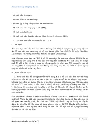 Báo cáo thực tập tốt nghiệp đại học
9 | P a g e
NguyễnVươngQuyền,lớpCNPMK53
• Mô hình mẫu (Prototype)
• Mô hình tiến hóa (Evolutionary)
• Mô hình lặp và tăng dần (Iterative and Incremental)
• Mô hình phát triển ứng dụng nhanh (RAD)
• Mô hình xoắn ốc(Spiral)
• Mô hình phát triển dựa trên kiểm thử (Test Driven Development-TDD)
1.3.3. Mô hình phát triển dựa trên kiểm thử (TDD)
a) Định nghĩa:
Phát triển dựa trên kiểm thử (Test Driven Development-TDD) là một phương pháp tiếp cận cải
tiến để phát triển phần mềm trong đó kết hợp phương pháp Phát triển kiểm thử trước (Test First
Development) và phương pháp Điều chỉnh lại mã nguồn (Refactoring).
Mục tiêu quan trọng nhất của TDD là gì? Có quan điểm cho rằng mục tiêu của TDD là đặc tả
(specification) chứ không phải là xác nhận tính đúng đắn (validation). Nói cách khác, đó là một
cách để nghĩ về thiết kế của ta trước khi viết mã nguồn cho chức năng. Một quan điểm khác lại
cho rằng TDD là một kỹ thuật lập trình. Nhưng nhìn chung, mục tiêu của TDD là viết mã nguồn
sáng sủa, rõ ràng và có thể chạy được.
b) Các cải tiển của TDD
-TDD hoàn toàn thay đổi cách phát triển truyền thống. Khi ta bắt đầu thực hiện một tính năng
mới, câu hỏi đầu tiên đặt ra là liệu thiết kế hiện tại có phải là thiết kế tốt nhất cho phép ta thực
hiện các chức năng hay không. Nếu có, ta tiến hành thông qua một phương pháp Phát triển kiểm
thử trước TFD. Nếu không, ta điều chỉnh lại nó một cách cục bộ để thay đổi riêng phần thiết kế
bị ảnh hưởng bởi tính năng mới, cho phép ta dễ dàng bổ thêm các tính năng có thể. Kết quả là
chất lượng thiết kế của ta sẽ luôn luôn được nâng cao, do đó sẽ thuận lợi hơn khi làm việc với nó
trong tương lai.
-Một giả định cơ bản của TDD là ta có sẵn một nền tảng (framework) cho kiểm thử mức đơn vị
(unit-test). Những lập trình viên phần mềm theo phương pháp Agile thường sử dụng các công cụ
mã nguồn mở thuộc họ xUnit, như JUnit hay VBUnit, mặc dù các công cụ thương mại cũng là
những lựa chọn khả dĩ. Nếu không có những công cụ như vậy thì TDD hầu như không thể thực
hiện được. Hình 1 trình bày một sơ đồ trạng thái trên UML thể hiện cách mà mọi người thường
làm việc với các công cụ xUnit.
 