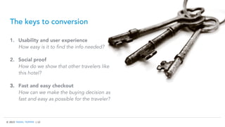 © 2015 TRAVEL TRIPPER | 12
The keys to conversion
1.  Usability and user experience
How easy is it to find the info needed?
2.  Social proof
How do we show that other travelers like
this hotel?
3.  Fast and easy checkout
How can we make the buying decision as
fast and easy as possible for the traveler?
 