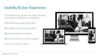 © 2015 TRAVEL TRIPPER | 13
Usability & User Experience
The website must answer the most important
user questions efficiently and logically:
What does the property look like?
What types of rooms are available?
What amenities are available?
What is the price? Is it within budget?
Can I cancel with no fees?
 