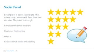 © 2015 TRAVEL TRIPPER | 17
Social Proof
Social proof is about listening to what
others say to remove risk from their own
decision. They do this through:
Reviews from other travelers
Customer testimonials
Awards
Evidence that others are booking
 