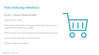 © 2015 TRAVEL TRIPPER | 20
Fast and easy checkout
K.I.S.S. — Keep It Simple & Swift
Clear calls to action
Only ask for information that you need; tell users why you
need the information you collect
Minimize the clicks and pages within the booking process
Assure customers that checkout is safe
Sense of urgency prompts
 