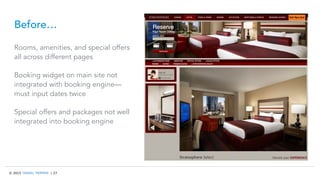 © 2015 TRAVEL TRIPPER | 27
Before…
Rooms, amenities, and special offers
all across different pages
Booking widget on main site not
integrated with booking engine—
must input dates twice
Special offers and packages not well
integrated into booking engine
 