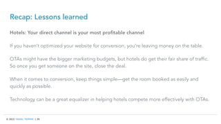 © 2015 TRAVEL TRIPPER | 39
Recap: Lessons learned
Hotels: Your direct channel is your most proﬁtable channel
If you haven’t optimized your website for conversion, you’re leaving money on the table.
OTAs might have the bigger marketing budgets, but hotels do get their fair share of traffic.
So once you get someone on the site, close the deal.
When it comes to conversion, keep things simple—get the room booked as easily and
quickly as possible.
Technology can be a great equalizer in helping hotels compete more effectively with OTAs.
 