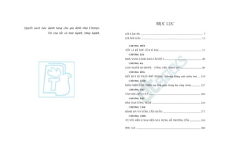 Quyïín saách naây daânh tùång cho gia àònh nhaâ Chimps.
Töi yïu têët caã moåi ngûúâi, tûâng ngûúâi.
MUÅC LUÅC
LÚÂI CAÃM ÚN .................................................................................................. 7
LÚÂI NOÁI ÀÊÌU ............................................................................................... 13
CHÛÚNG MÖÅT
TÖËT LAÂ KEÃ THUÂ CUÃA VÔ ÀAÅI ................................................................... 15
CHÛÚNG HAI
KHAÃ NÙNG LAÄNH ÀAÅO CÊËP ÀÖÅ 5 .......................................................... 40
CHÛÚNG BA
CON NGÛÚÂI ÀI TRÛÚÁC - CÖNG VIÏÅC THEO SAU................................. 80
CHÛÚNG BÖËN
ÀÖËI MÙÅT SÛÅ THÊÅT PHUÄ PHAÂNG (Nhûng àûâng mêët niïìm tin) ..... 119
CHÛÚNG NÙM
KHAÁI NIÏÅM CON NHÑM (sûå àún giaãn trong ba voâng troân) .............. 157
CHÛÚNG SAÁU
VÙN HOÁA KYÃ LUÊÅT ................................................................................. 204
CHÛÚNG BAÃY
BAÂN ÀAÅP CÖNG NGHÏÅ ............................................................................ 244
CHÛÚNG TAÁM
BAÁNH ÀAÂ VAÂ VOÂNG LÊÍN QUÊÍN ........................................................... 275
CHÛÚNG CHÑN
TÛÂ TÖËT ÀÏËN VÔ ÀAÅI ÀÏËN XÊY DÛÅNG ÀÏÍ TRÛÚÂNG TÖÌN ................. 310
PHUÅ LUÅC..................................................................................................... 360
 