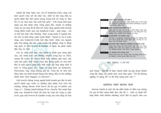 TÛÂ TÖËT ÀÏËN VÔ ÀAÅI
44
PHUÅ LUÅC
45
mùåt haâng16
. Khi àaä vïì hûu, Smith nhùæc laåi giai àoaån thaânh
cöng lêîy lûâng cuãa mònh möåt caách àún giaãn: “Töi àaä khöng
ngûâng cöë gùæng àïí coá àuã khaã nùng laâm viïåc.”17
KHÖNG NHÛ MONG ÀÚÅI
Darwin Smith laâ möåt thñ duå àiïín hònh vïì àiïìu maâ chuáng
töi goåi laâ Khaã nùng laänh àaåo cêëp àöå 5 – möåt caá nhên kïët
húåp àûúåc tñnh khiïm nhûúâng tuyïåt àöëi vaâ quyïët têm cao
Smith àaä thûåc hiïån viïåc caãi töí Kimberly-Clark cuäng vúái
möåt quyïët têm sùæt àaá nhû vêåy, nhêët laâ khi öng àûa ra
quyïët àõnh àùåc biïåt quan troång trong lõch sûã cöng ty: Baán
têët caã caác nhaâ maáy saãn xuêët böåt giêëy12
. Chó trong thúâi gian
ngùæn sau khi nhêån chûác Töíng giaám àöëc, Smith vaâ nhûäng
cöång sûå cuãa öng àaä ài àïën kïët luêån rùçng ngaânh kinh doanh
troång àiïím trûúác nay cuãa Kimberly-Clark – giêëy laáng – chó
coá thïí àaåt mûác têìm thûúâng. Thûåc traång kinh tïë ngaânh naây
rêët yïëu vaâ khaã nùng caånh tranh thêëp13
. Ngoaâi ra, hoå lyá luêån
rùçng, nïëu Kimberly-Clark bùæt àêìu bûúác chên vaâo ngaânh
giêëy tiïu duâng, thò viïåc caånh tranh vúái nhûäng cöng ty àùèng
cêëp quöëc tïë nhû Procter & Gamble seä buöåc hoå phaãi chiïën
àêëu hay laâ chïët.
Vêåy laâ, nhû möåt nhaâ cêìm quên ra lïånh qua söng phaá
cêìu, chó chûâa möåt con àûúâng (thaânh cöng hay laâ chïët),
Smith àaä tuyïn böë quyïët àõnh baán nhûäng nhaâ maáy saãn
xuêët böåt giêëy. Möåt thaânh viïn Höåi àöìng quaãn trõ cho biïët
àêy laâ möåt quyïët àõnh liïìu lônh nhêët maâ öng tûâng thêëy úã
möåt võ Töíng giaám àöëc. Ngay caã nhaâ maáy taåi Kimberly,
Winconsin, öng cuäng khöng giûä laåi. Toaân böå söë tiïìn thu
àûúåc àûa vaâo kinh doanh haâng tiïu duâng, àêìu tû cho nhûäng
nhaän hiïåu nhû Huggies vaâ Kleenex14
.
Giúái truyïìn thöng trong ngaânh kinh doanh goåi àêy laâ möåt
quyïët àõnh ngu xuêín vaâ nhûäng nhaâ phên tñch trïn thõ
trûúâng chûáng khoaán Wall Street àaä haå giaá cöí phiïëu cuãa
cöng ty15
. Nhûng Smith khöng hïì lay chuyïín. Hai mûúi lùm
nùm sau, Kimberly-Clark àaä mua laåi toaân böå cöng ty giêëy
Scott, qua mùåt Procter & Gamble trong saáu trïn töíng söë taám
BÊÅC THANG 5 CÊËP ÀÖÅ
NHAÂ ÀIÏÌU HAÂNH CÊËP ÀÖÅ 5
Xêy dûång sûå vô àaåi bïìn vûäng thöng qua sûå kïët húåp
àêìy nghõch lyá giûäa baãn tñnh khiïm nhûúâng vaâ quyïët
têm trong cöng viïåc.
NHAÂ LAÄNH ÀAÅO HIÏÅU QUAÃ
Thuác àêíy sûå têån tuyå vaâ theo àuöíi nhiïåt tònh möåt
têìm nhòn roä raâng vaâ thuyïët phuåc, taåo àöång lûåc cho
nhûäng tiïu chuêín hoaåt àöång cao hún.
GIAÁM ÀÖËC COÁ NÙNG LÛÅC
Töí chûác con ngûúâi vaâ nguöìn taâi nguyïn hûúáng àïën
viïåc theo àuöíi möåt caách hiïåu quaã vaâ húåp lyá caác
muåc tiïu àaä àõnh trûúác.
THAÂNH VIÏN TRONG NHOÁM COÁ ÀOÁNG GOÁP
Àoáng goáp nùng lûåc baãn thên vaâo viïåc àaåt àûúåc
nhûäng muåc tiïu cuãa nhoám vaâ laâm viïåc hiïåu quaã
vúái nhûäng thaânh viïn khaác trong nhoám.
CAÁ NHÊN COÁ NÙNG LÛÅC
Àoáng goáp tñch cûåc thöng qua taâi nùng, kiïën thûác,
kyä nùng, vaâ thoái quen laâm viïåc töët.
 