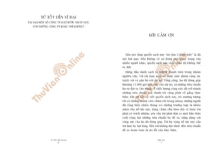 TÛÂ TÖËT ÀÏËN VÔ ÀAÅI
6
PHUÅ LUÅC
7
LÚÂI CAÃM ÚN
Nïëu noái rùçng quyïín saách naây “do Jim Collins viïët” laâ àaä
noái húi quaá. Nïëu khöng coá sûå àoáng goáp quan troång cuãa
nhiïìu ngûúâi khaác, quyïín saách naây chùæc chùæn àaä khöng thïí
ra àúâi.
Àûáng àêìu danh saách laâ nhûäng thaânh viïn trong nhoám
nghiïn cûáu. Töi rêët may mùæn coá àûúåc möåt nhoám cöång taác
tuyïåt vúâi vaâ gùæn boá vúái dûå aán. Töíng cöång, hoå àaä àoáng goáp
khoaãng 15.000 giúâ laâm viïåc cho dûå aán, vaâ nhûäng tiïu chuêín
hoå tûå àùåt ra cho mònh vïì chêët lûúång cöng viïåc àaä trúã thaânh
nhûäng tiïu chuêín maâ chñnh töi cuäng phaãi cöë gùæng thûåc
hiïån. Khi töi vêët vaã viïët quyïín saách naây, töi mûúâng tûúång
têët caã nhûäng thaânh viïn chùm chó trong nhoám, nhûäng ngûúâi
àaä cöëng hiïën nhiïìu thaáng (coá nhûäng trûúâng húåp laâ nhiïìu
nùm) cho nöî lûåc naây, àang chùm chuá theo doäi vaâ buöåc töi
phaãi coá traách nhiïåm, yïu cêìu töi phaãi àûa ra möåt baãn thaão
cuöëi cuâng àaåt nhûäng tiïu chuêín hoå àïì ra, xûáng àaáng vúái
cöng sûác cuãa hoå àaä àoáng goáp. Töi hy voång nöî lûåc naây cuãa
töi laâm hoå haâi loâng. Nïëu töi khöng àaåt àûúåc àïën tiïu chuêín
àïì ra hoaân toaân laâ do löîi cuãa baãn thên.
TÛÂ TÖËT ÀÏËN VÔ ÀAÅI
TAÅI SAO MÖÅT SÖË CÖNG TY ÀAÅT BÛÚÁC NHAÃY VOÅT,
COÂN NHÛÄNG CÖNG TY KHAÁC THÒ KHÖNG?
 