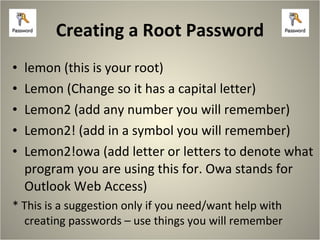 Creating a Root Password lemon (this is your root) Lemon (Change so it has a capital letter) Lemon2 (add any number you will remember) Lemon2! (add in a symbol you will remember) Lemon2!owa (add letter or letters to denote what program you are using this for. Owa stands for Outlook Web Access) * This is a suggestion only if you need/want help with creating passwords – use things you will remember 