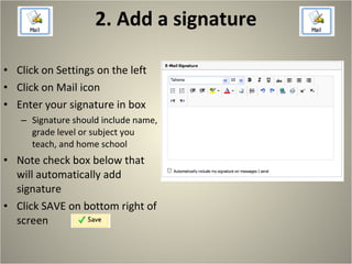 2. Add a signature Click on Settings on the left Click on Mail icon Enter your signature in box Signature should include name, grade level or subject you teach, and home school Note check box below that will automatically add signature Click SAVE on bottom right of screen 