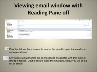 Viewing email window with Reading Pane off Double-click on the envelope in front of the email to open the email in a separate window. Envelopes with a triangle are all messages associated with that subject (multiple replies) Double click to open the envelope, below you will see a list of emails. 