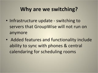 Why are we switching? Infrastructure update - switching to servers that GroupWise will not run on anymore Added features and functionality include ability to sync with phones & central calendaring for scheduling rooms 