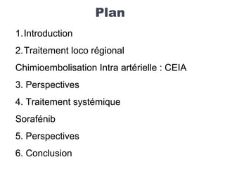 Plan
1.Introduction
2.Traitement loco régional
Chimioembolisation Intra artérielle : CEIA
3. Perspectives
4. Traitement systémique
Sorafénib
5. Perspectives
6. Conclusion
 