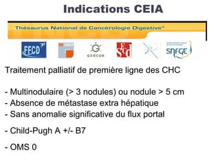 Indications CEIA
Traitement palliatif de première ligne des CHC
- Multinodulaire (> 3 nodules) ou nodule > 5 cm
- Absence de métastase extra hépatique
- Sans anomalie significative du flux portal
- Child-Pugh A +/- B7
- OMS 0
 