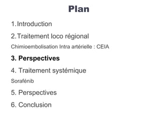 Plan
1.Introduction
2.Traitement loco régional
Chimioembolisation Intra artérielle : CEIA
3. Perspectives
4. Traitement systémique
Sorafénib
5. Perspectives
6. Conclusion
 