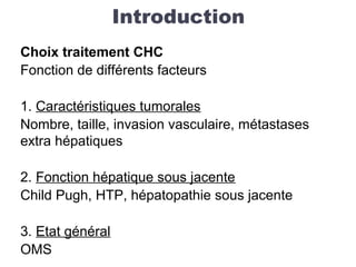 Introduction
Choix traitement CHC
Fonction de différents facteurs
1. Caractéristiques tumorales
Nombre, taille, invasion vasculaire, métastases
extra hépatiques
2. Fonction hépatique sous jacente
Child Pugh, HTP, hépatopathie sous jacente
3. Etat général
OMS
 