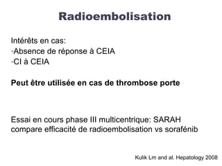 Intérêts en cas:
-Absence de réponse à CEIA
-CI à CEIA
Peut être utilisée en cas de thrombose porte
Essai en cours phase III multicentrique: SARAH
compare efficacité de radioembolisation vs sorafénib
Radioembolisation
Kulik Lm and al. Hepatology 2008
 