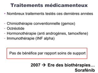Traitements médicamenteux
• Nombreux traitements testés ces dernières années
- Chimiothérapie conventionnelle (gemox)
- Octréotide
- Hormonothérapie (anti androgènes, tamoxifene)
- Immunothérapie (INF alpha)
Pas de bénéfice par rapport soins de support
2007  Ere des biothérapies…
Sorafénib
 