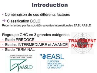 Introduction
• Combinaison de ces différents facteurs
 Classification BCLC
Recommandée par les sociétés savantes internationales EASL AASLD
Regroupe CHC en 3 grandes catégories
- Stade PRECOCE
- Stades INTERMEDIAIRE et AVANCE
- Stade TERMINAL
TRAITEMENT
PALLIATIF
 