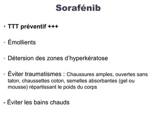 Sorafénib
• TTT préventif +++
- Émollients
- Détersion des zones d’hyperkératose
- Éviter traumatismes : Chaussures amples, ouvertes sans
talon, chaussettes coton, semelles absorbantes (gel ou
mousse) répartissant le poids du corps
- Éviter les bains chauds
 