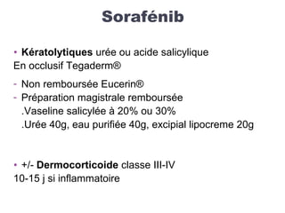 Sorafénib
• Kératolytiques urée ou acide salicylique
En occlusif Tegaderm®
- Non remboursée Eucerin®
- Préparation magistrale remboursée
.Vaseline salicylée à 20% ou 30%
.Urée 40g, eau purifiée 40g, excipial lipocreme 20g
• +/- Dermocorticoide classe III-IV
10-15 j si inflammatoire
 