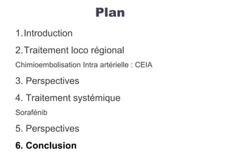 Plan
1.Introduction
2.Traitement loco régional
Chimioembolisation Intra artérielle : CEIA
3. Perspectives
4. Traitement systémique
Sorafénib
5. Perspectives
6. Conclusion
 